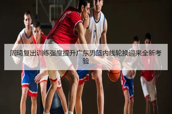 周琦复出训练强度提升广东男篮内线轮换迎来全新考验