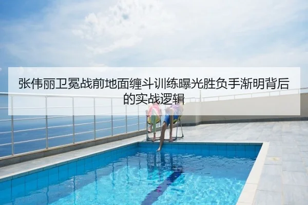 张伟丽卫冕战前地面缠斗训练曝光胜负手渐明背后的实战逻辑