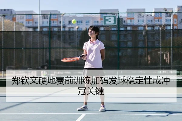 郑钦文硬地赛前训练加码发球稳定性成冲冠关键