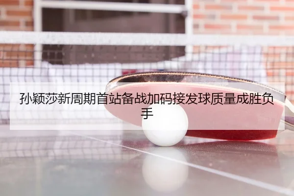 孙颖莎新周期首站备战加码接发球质量成胜负手