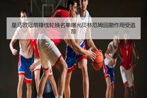 皇马欧冠前锋线轮换名单曝光贝林厄姆回撤作用受追踪